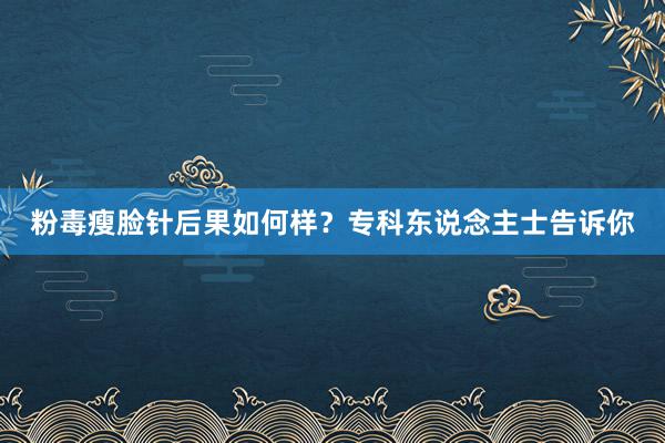 粉毒瘦脸针后果如何样？专科东说念主士告诉你