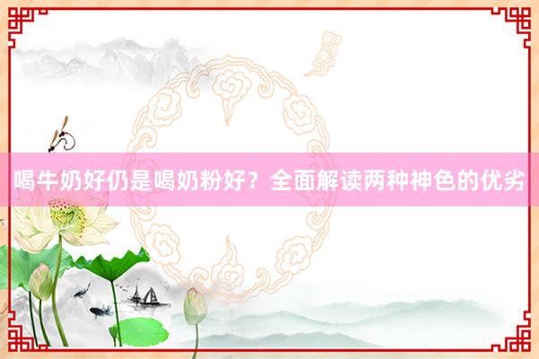 喝牛奶好仍是喝奶粉好？全面解读两种神色的优劣