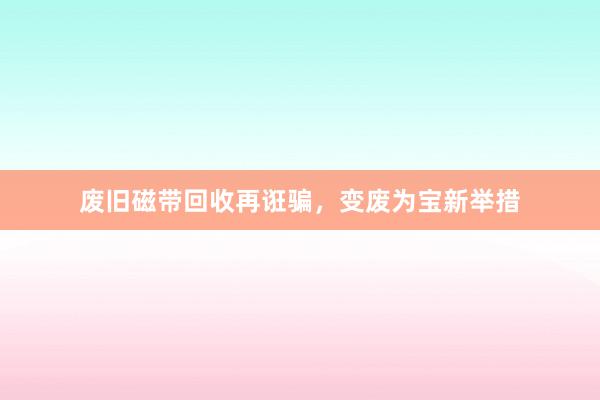 废旧磁带回收再诳骗，变废为宝新举措