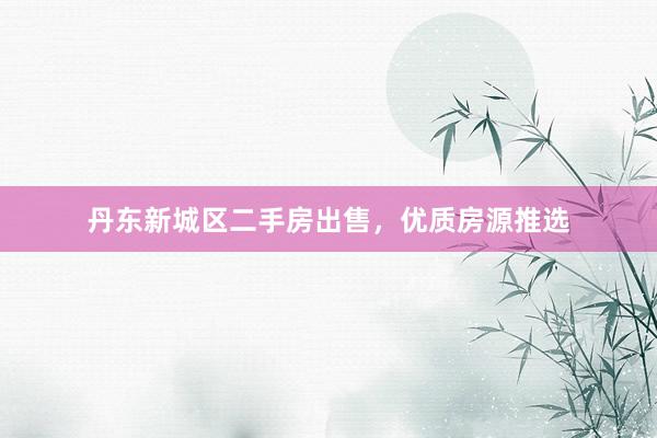 丹东新城区二手房出售，优质房源推选
