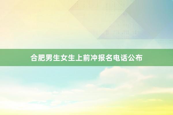 合肥男生女生上前冲报名电话公布